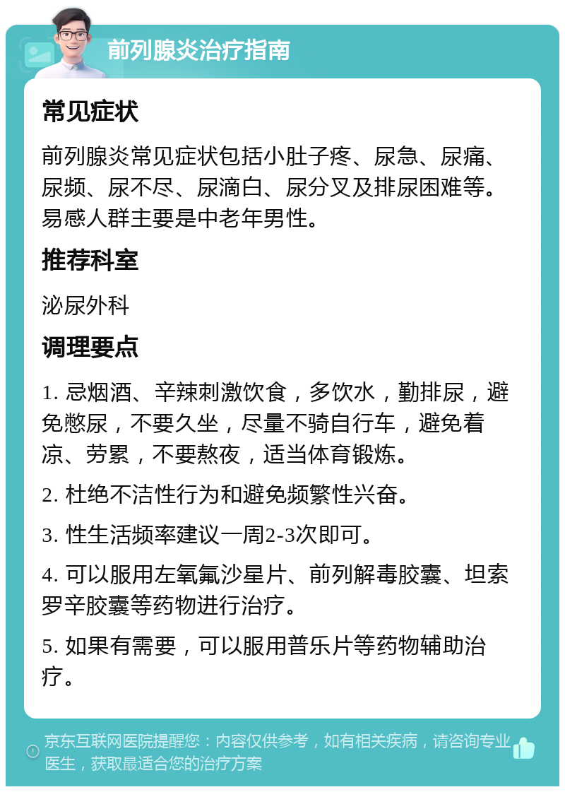 前列腺炎治疗指南 常见症状 前列腺炎常见症状包括小肚子疼、尿急、尿痛、尿频、尿不尽、尿滴白、尿分叉及排尿困难等。易感人群主要是中老年男性。 推荐科室 泌尿外科 调理要点 1. 忌烟酒、辛辣刺激饮食，多饮水，勤排尿，避免憋尿，不要久坐，尽量不骑自行车，避免着凉、劳累，不要熬夜，适当体育锻炼。 2. 杜绝不洁性行为和避免频繁性兴奋。 3. 性生活频率建议一周2-3次即可。 4. 可以服用左氧氟沙星片、前列解毒胶囊、坦索罗辛胶囊等药物进行治疗。 5. 如果有需要，可以服用普乐片等药物辅助治疗。