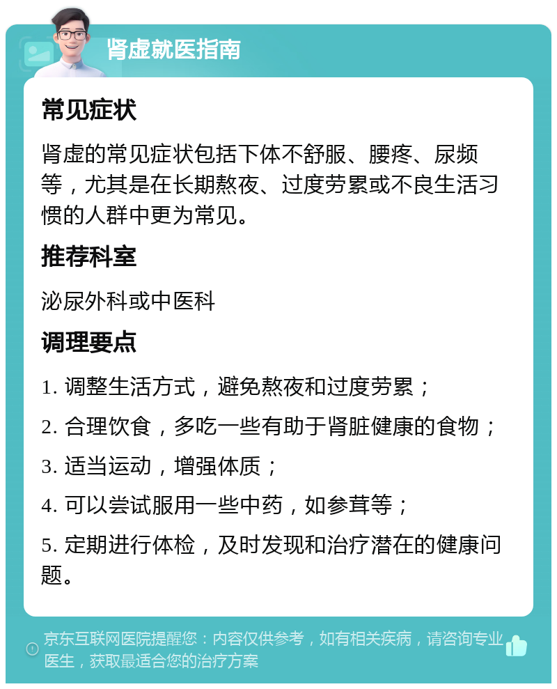 肾虚就医指南 常见症状 肾虚的常见症状包括下体不舒服、腰疼、尿频等，尤其是在长期熬夜、过度劳累或不良生活习惯的人群中更为常见。 推荐科室 泌尿外科或中医科 调理要点 1. 调整生活方式，避免熬夜和过度劳累； 2. 合理饮食，多吃一些有助于肾脏健康的食物； 3. 适当运动，增强体质； 4. 可以尝试服用一些中药，如参茸等； 5. 定期进行体检，及时发现和治疗潜在的健康问题。