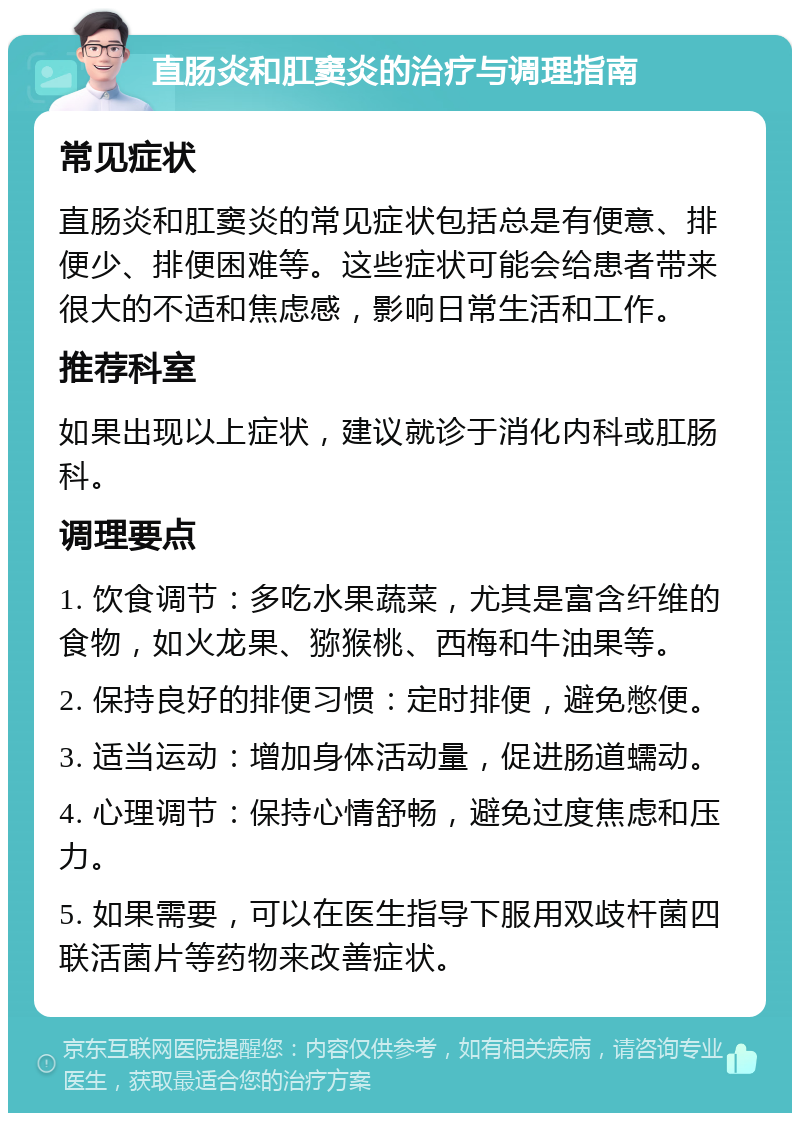 直肠炎和肛窦炎的治疗与调理指南 常见症状 直肠炎和肛窦炎的常见症状包括总是有便意、排便少、排便困难等。这些症状可能会给患者带来很大的不适和焦虑感，影响日常生活和工作。 推荐科室 如果出现以上症状，建议就诊于消化内科或肛肠科。 调理要点 1. 饮食调节：多吃水果蔬菜，尤其是富含纤维的食物，如火龙果、猕猴桃、西梅和牛油果等。 2. 保持良好的排便习惯：定时排便，避免憋便。 3. 适当运动：增加身体活动量，促进肠道蠕动。 4. 心理调节：保持心情舒畅，避免过度焦虑和压力。 5. 如果需要，可以在医生指导下服用双歧杆菌四联活菌片等药物来改善症状。