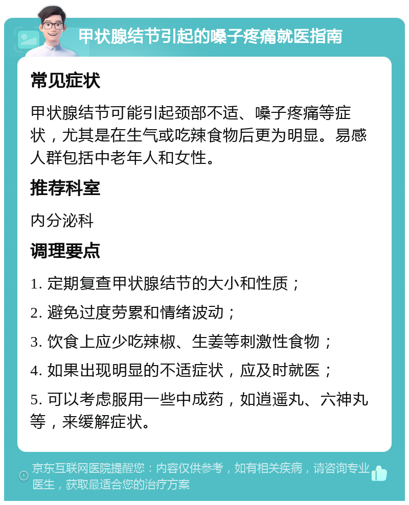 甲状腺结节引起的嗓子疼痛就医指南 常见症状 甲状腺结节可能引起颈部不适、嗓子疼痛等症状，尤其是在生气或吃辣食物后更为明显。易感人群包括中老年人和女性。 推荐科室 内分泌科 调理要点 1. 定期复查甲状腺结节的大小和性质； 2. 避免过度劳累和情绪波动； 3. 饮食上应少吃辣椒、生姜等刺激性食物； 4. 如果出现明显的不适症状，应及时就医； 5. 可以考虑服用一些中成药，如逍遥丸、六神丸等，来缓解症状。