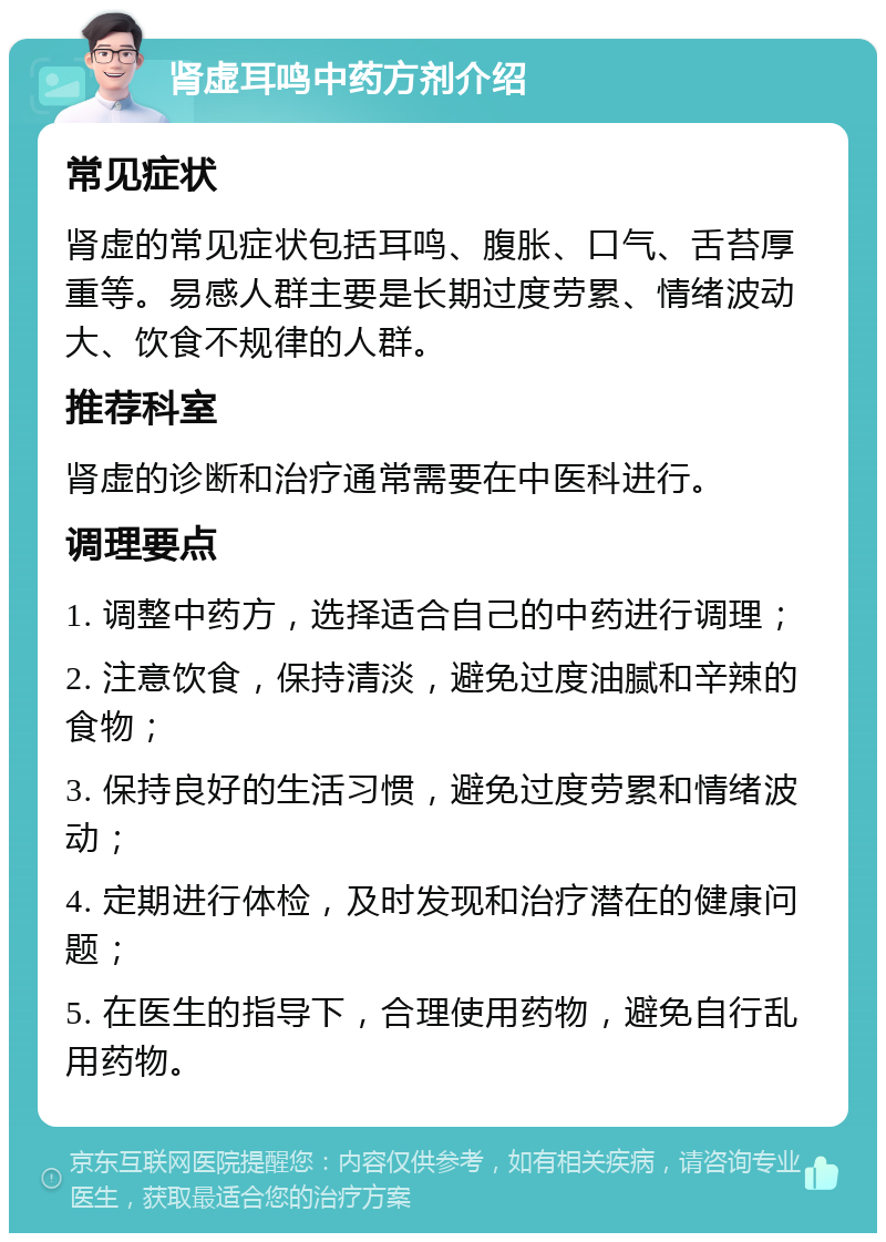 肾虚耳鸣中药方剂介绍 常见症状 肾虚的常见症状包括耳鸣、腹胀、口气、舌苔厚重等。易感人群主要是长期过度劳累、情绪波动大、饮食不规律的人群。 推荐科室 肾虚的诊断和治疗通常需要在中医科进行。 调理要点 1. 调整中药方，选择适合自己的中药进行调理； 2. 注意饮食，保持清淡，避免过度油腻和辛辣的食物； 3. 保持良好的生活习惯，避免过度劳累和情绪波动； 4. 定期进行体检，及时发现和治疗潜在的健康问题； 5. 在医生的指导下，合理使用药物，避免自行乱用药物。