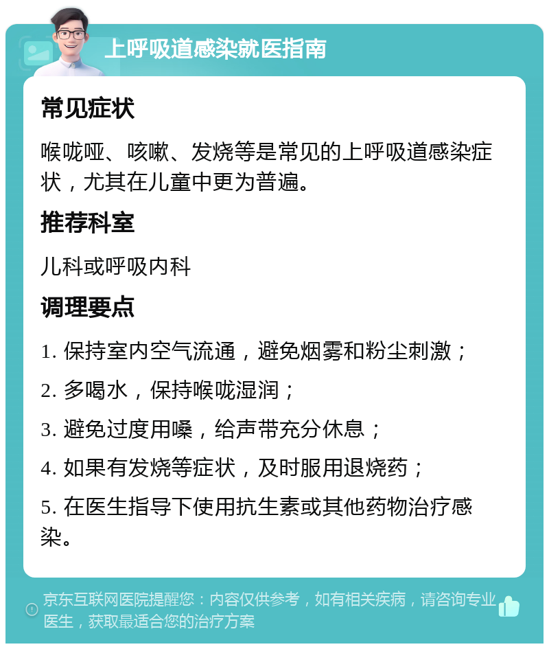 上呼吸道感染就医指南 常见症状 喉咙哑、咳嗽、发烧等是常见的上呼吸道感染症状，尤其在儿童中更为普遍。 推荐科室 儿科或呼吸内科 调理要点 1. 保持室内空气流通，避免烟雾和粉尘刺激； 2. 多喝水，保持喉咙湿润； 3. 避免过度用嗓，给声带充分休息； 4. 如果有发烧等症状，及时服用退烧药； 5. 在医生指导下使用抗生素或其他药物治疗感染。