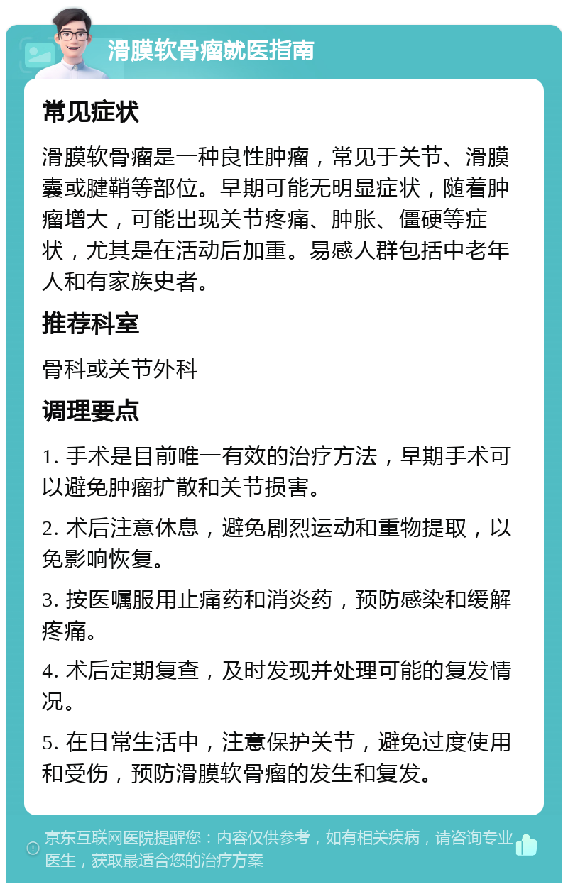 滑膜软骨瘤就医指南 常见症状 滑膜软骨瘤是一种良性肿瘤，常见于关节、滑膜囊或腱鞘等部位。早期可能无明显症状，随着肿瘤增大，可能出现关节疼痛、肿胀、僵硬等症状，尤其是在活动后加重。易感人群包括中老年人和有家族史者。 推荐科室 骨科或关节外科 调理要点 1. 手术是目前唯一有效的治疗方法，早期手术可以避免肿瘤扩散和关节损害。 2. 术后注意休息，避免剧烈运动和重物提取，以免影响恢复。 3. 按医嘱服用止痛药和消炎药，预防感染和缓解疼痛。 4. 术后定期复查，及时发现并处理可能的复发情况。 5. 在日常生活中，注意保护关节，避免过度使用和受伤，预防滑膜软骨瘤的发生和复发。