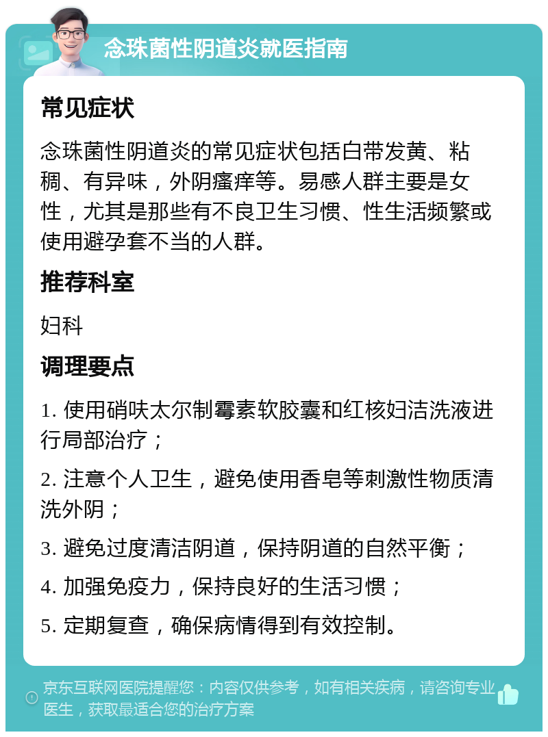 念珠菌性阴道炎就医指南 常见症状 念珠菌性阴道炎的常见症状包括白带发黄、粘稠、有异味，外阴瘙痒等。易感人群主要是女性，尤其是那些有不良卫生习惯、性生活频繁或使用避孕套不当的人群。 推荐科室 妇科 调理要点 1. 使用硝呋太尔制霉素软胶囊和红核妇洁洗液进行局部治疗； 2. 注意个人卫生，避免使用香皂等刺激性物质清洗外阴； 3. 避免过度清洁阴道，保持阴道的自然平衡； 4. 加强免疫力，保持良好的生活习惯； 5. 定期复查，确保病情得到有效控制。