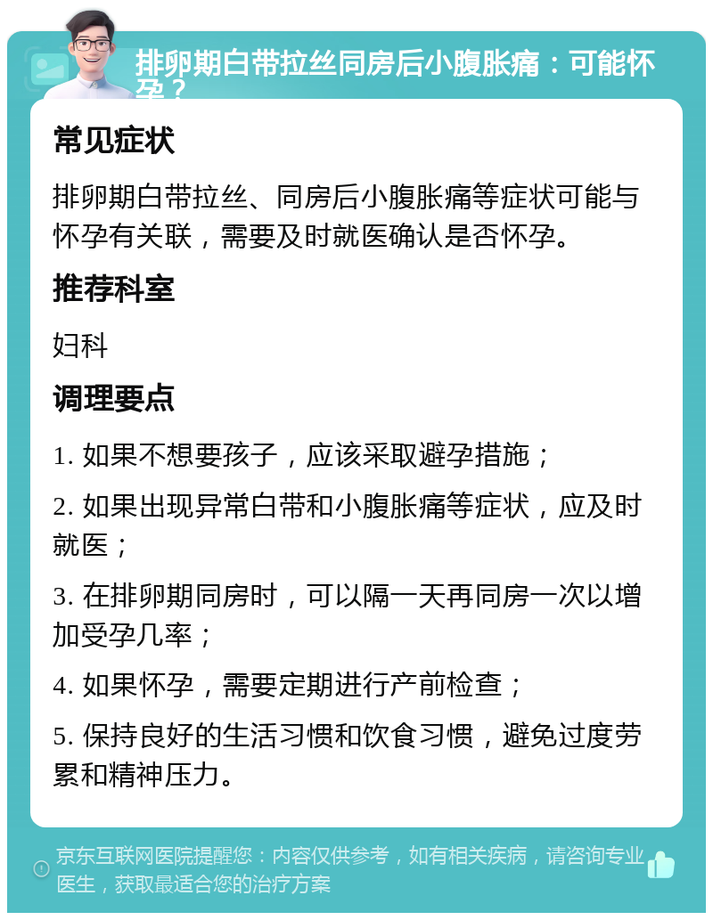 排卵期白带拉丝同房后小腹胀痛：可能怀孕？ 常见症状 排卵期白带拉丝、同房后小腹胀痛等症状可能与怀孕有关联，需要及时就医确认是否怀孕。 推荐科室 妇科 调理要点 1. 如果不想要孩子，应该采取避孕措施； 2. 如果出现异常白带和小腹胀痛等症状，应及时就医； 3. 在排卵期同房时，可以隔一天再同房一次以增加受孕几率； 4. 如果怀孕，需要定期进行产前检查； 5. 保持良好的生活习惯和饮食习惯，避免过度劳累和精神压力。