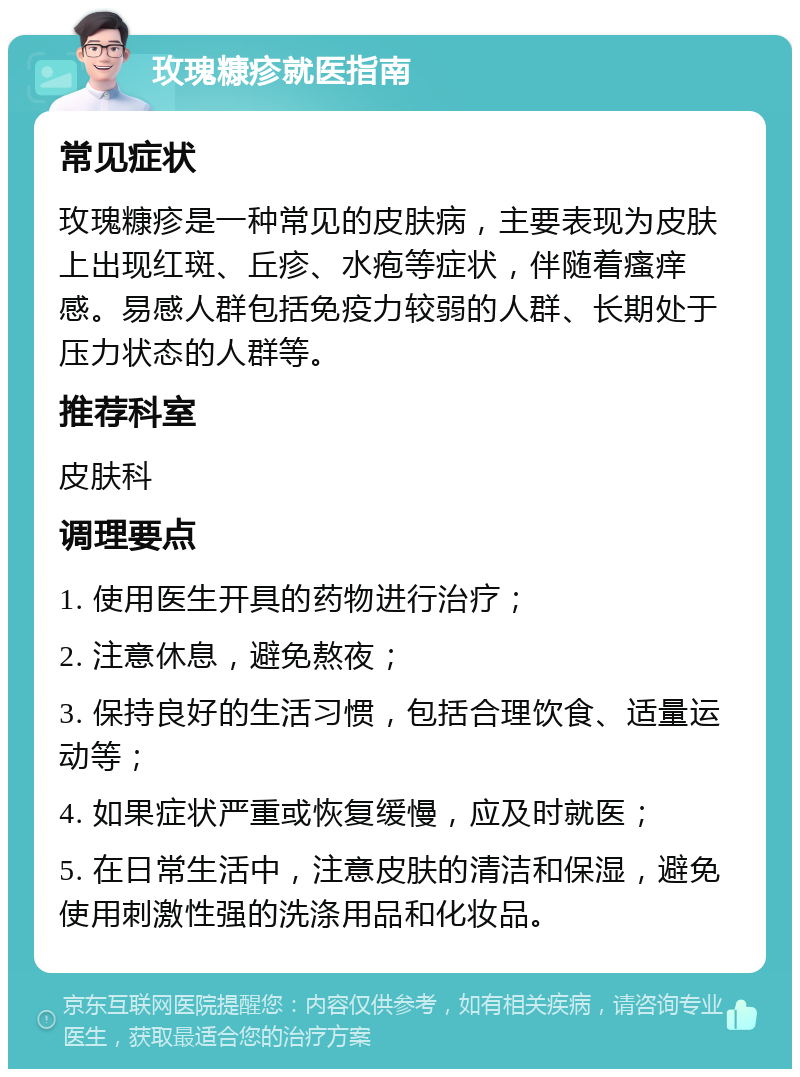 玫瑰糠疹就医指南 常见症状 玫瑰糠疹是一种常见的皮肤病，主要表现为皮肤上出现红斑、丘疹、水疱等症状，伴随着瘙痒感。易感人群包括免疫力较弱的人群、长期处于压力状态的人群等。 推荐科室 皮肤科 调理要点 1. 使用医生开具的药物进行治疗； 2. 注意休息，避免熬夜； 3. 保持良好的生活习惯，包括合理饮食、适量运动等； 4. 如果症状严重或恢复缓慢，应及时就医； 5. 在日常生活中，注意皮肤的清洁和保湿，避免使用刺激性强的洗涤用品和化妆品。