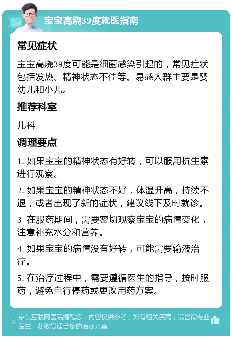 宝宝高烧39度就医指南 常见症状 宝宝高烧39度可能是细菌感染引起的，常见症状包括发热、精神状态不佳等。易感人群主要是婴幼儿和小儿。 推荐科室 儿科 调理要点 1. 如果宝宝的精神状态有好转，可以服用抗生素进行观察。 2. 如果宝宝的精神状态不好，体温升高，持续不退，或者出现了新的症状，建议线下及时就诊。 3. 在服药期间，需要密切观察宝宝的病情变化，注意补充水分和营养。 4. 如果宝宝的病情没有好转，可能需要输液治疗。 5. 在治疗过程中，需要遵循医生的指导，按时服药，避免自行停药或更改用药方案。