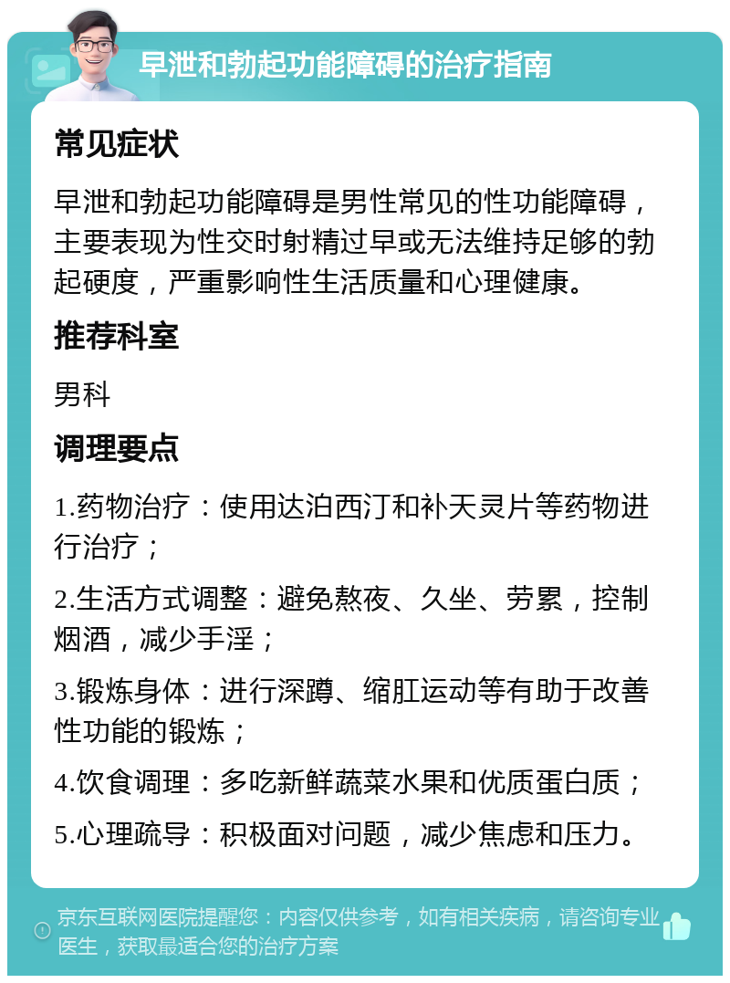 早泄和勃起功能障碍的治疗指南 常见症状 早泄和勃起功能障碍是男性常见的性功能障碍，主要表现为性交时射精过早或无法维持足够的勃起硬度，严重影响性生活质量和心理健康。 推荐科室 男科 调理要点 1.药物治疗：使用达泊西汀和补天灵片等药物进行治疗； 2.生活方式调整：避免熬夜、久坐、劳累，控制烟酒，减少手淫； 3.锻炼身体：进行深蹲、缩肛运动等有助于改善性功能的锻炼； 4.饮食调理：多吃新鲜蔬菜水果和优质蛋白质； 5.心理疏导：积极面对问题，减少焦虑和压力。