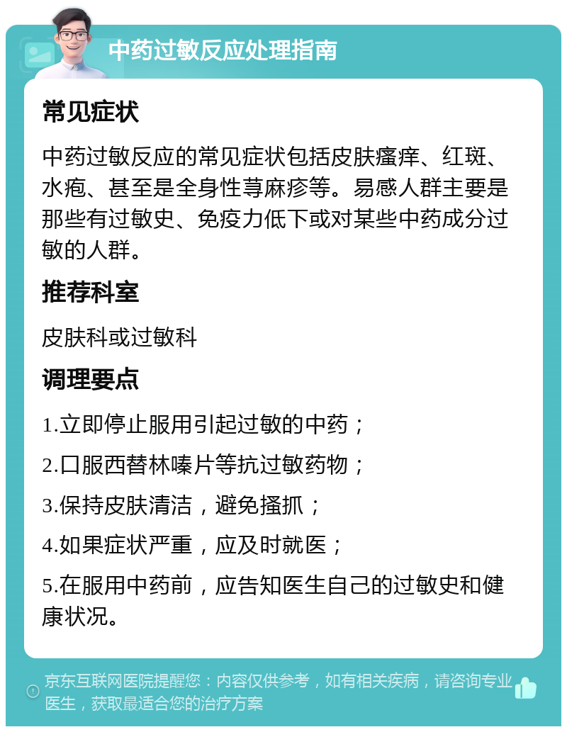 中药过敏反应处理指南 常见症状 中药过敏反应的常见症状包括皮肤瘙痒、红斑、水疱、甚至是全身性荨麻疹等。易感人群主要是那些有过敏史、免疫力低下或对某些中药成分过敏的人群。 推荐科室 皮肤科或过敏科 调理要点 1.立即停止服用引起过敏的中药； 2.口服西替林嗪片等抗过敏药物； 3.保持皮肤清洁，避免搔抓； 4.如果症状严重，应及时就医； 5.在服用中药前，应告知医生自己的过敏史和健康状况。