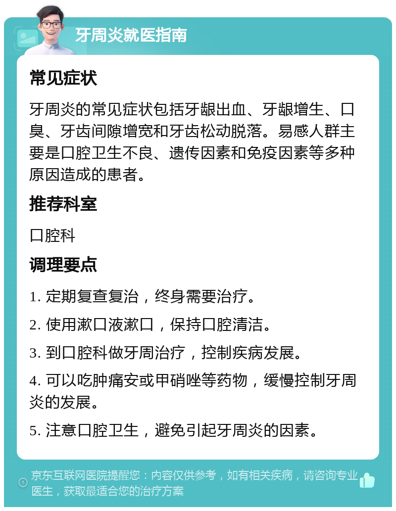 牙周炎就医指南 常见症状 牙周炎的常见症状包括牙龈出血、牙龈增生、口臭、牙齿间隙增宽和牙齿松动脱落。易感人群主要是口腔卫生不良、遗传因素和免疫因素等多种原因造成的患者。 推荐科室 口腔科 调理要点 1. 定期复查复治，终身需要治疗。 2. 使用漱口液漱口，保持口腔清洁。 3. 到口腔科做牙周治疗，控制疾病发展。 4. 可以吃肿痛安或甲硝唑等药物，缓慢控制牙周炎的发展。 5. 注意口腔卫生，避免引起牙周炎的因素。