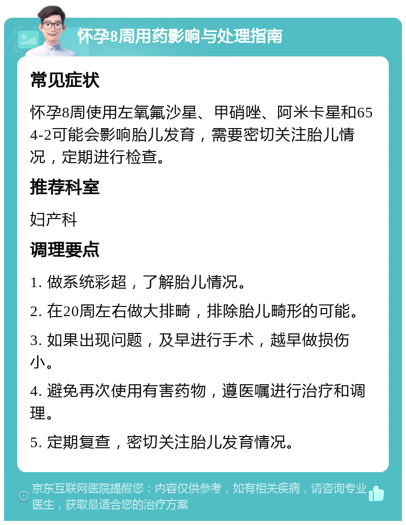 怀孕8周用药影响与处理指南 常见症状 怀孕8周使用左氧氟沙星、甲硝唑、阿米卡星和654-2可能会影响胎儿发育，需要密切关注胎儿情况，定期进行检查。 推荐科室 妇产科 调理要点 1. 做系统彩超，了解胎儿情况。 2. 在20周左右做大排畸，排除胎儿畸形的可能。 3. 如果出现问题，及早进行手术，越早做损伤小。 4. 避免再次使用有害药物，遵医嘱进行治疗和调理。 5. 定期复查，密切关注胎儿发育情况。