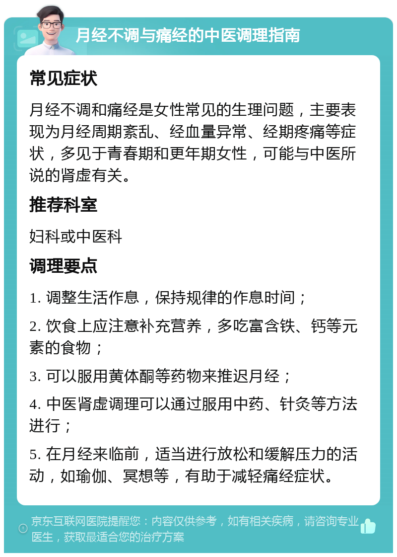 月经不调与痛经的中医调理指南 常见症状 月经不调和痛经是女性常见的生理问题，主要表现为月经周期紊乱、经血量异常、经期疼痛等症状，多见于青春期和更年期女性，可能与中医所说的肾虚有关。 推荐科室 妇科或中医科 调理要点 1. 调整生活作息，保持规律的作息时间； 2. 饮食上应注意补充营养，多吃富含铁、钙等元素的食物； 3. 可以服用黄体酮等药物来推迟月经； 4. 中医肾虚调理可以通过服用中药、针灸等方法进行； 5. 在月经来临前，适当进行放松和缓解压力的活动，如瑜伽、冥想等，有助于减轻痛经症状。