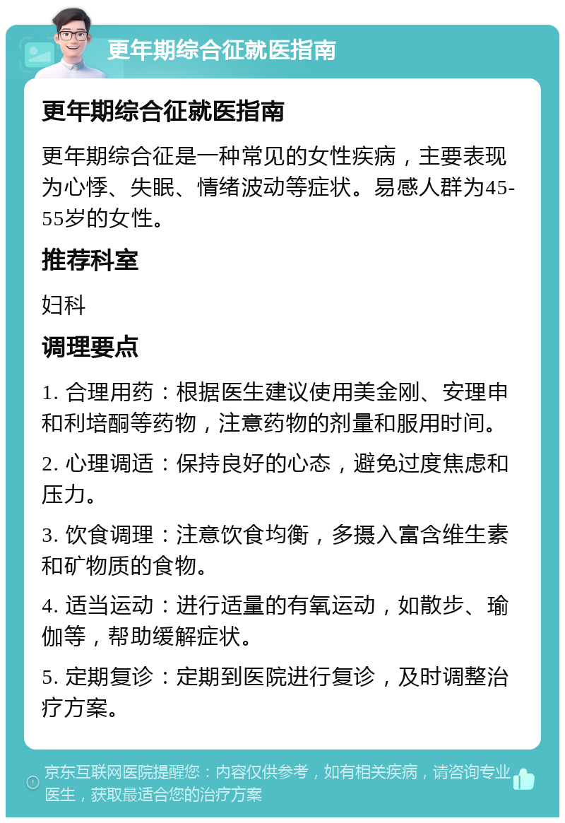 更年期综合征就医指南 更年期综合征就医指南 更年期综合征是一种常见的女性疾病，主要表现为心悸、失眠、情绪波动等症状。易感人群为45-55岁的女性。 推荐科室 妇科 调理要点 1. 合理用药：根据医生建议使用美金刚、安理申和利培酮等药物，注意药物的剂量和服用时间。 2. 心理调适：保持良好的心态，避免过度焦虑和压力。 3. 饮食调理：注意饮食均衡，多摄入富含维生素和矿物质的食物。 4. 适当运动：进行适量的有氧运动，如散步、瑜伽等，帮助缓解症状。 5. 定期复诊：定期到医院进行复诊，及时调整治疗方案。