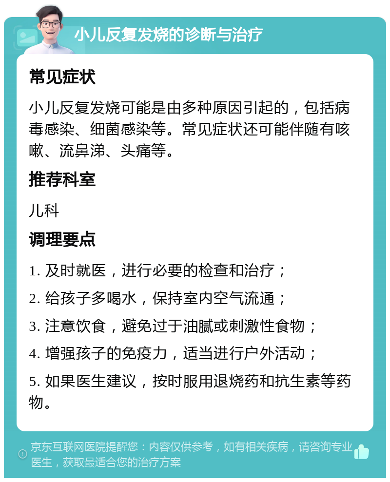 小儿反复发烧的诊断与治疗 常见症状 小儿反复发烧可能是由多种原因引起的，包括病毒感染、细菌感染等。常见症状还可能伴随有咳嗽、流鼻涕、头痛等。 推荐科室 儿科 调理要点 1. 及时就医，进行必要的检查和治疗； 2. 给孩子多喝水，保持室内空气流通； 3. 注意饮食，避免过于油腻或刺激性食物； 4. 增强孩子的免疫力，适当进行户外活动； 5. 如果医生建议，按时服用退烧药和抗生素等药物。