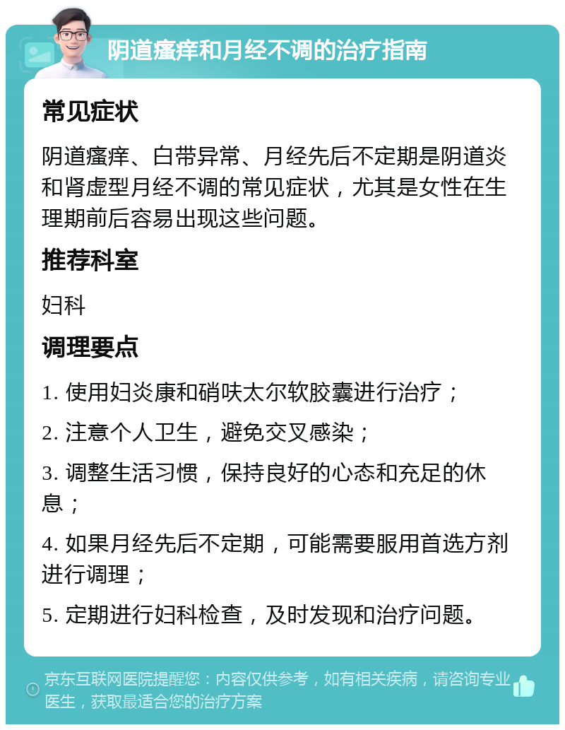 阴道瘙痒和月经不调的治疗指南 常见症状 阴道瘙痒、白带异常、月经先后不定期是阴道炎和肾虚型月经不调的常见症状，尤其是女性在生理期前后容易出现这些问题。 推荐科室 妇科 调理要点 1. 使用妇炎康和硝呋太尔软胶囊进行治疗； 2. 注意个人卫生，避免交叉感染； 3. 调整生活习惯，保持良好的心态和充足的休息； 4. 如果月经先后不定期，可能需要服用首选方剂进行调理； 5. 定期进行妇科检查，及时发现和治疗问题。