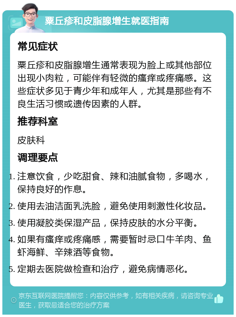 粟丘疹和皮脂腺增生就医指南 常见症状 粟丘疹和皮脂腺增生通常表现为脸上或其他部位出现小肉粒，可能伴有轻微的瘙痒或疼痛感。这些症状多见于青少年和成年人，尤其是那些有不良生活习惯或遗传因素的人群。 推荐科室 皮肤科 调理要点 注意饮食，少吃甜食、辣和油腻食物，多喝水，保持良好的作息。 使用去油洁面乳洗脸，避免使用刺激性化妆品。 使用凝胶类保湿产品，保持皮肤的水分平衡。 如果有瘙痒或疼痛感，需要暂时忌口牛羊肉、鱼虾海鲜、辛辣酒等食物。 定期去医院做检查和治疗，避免病情恶化。