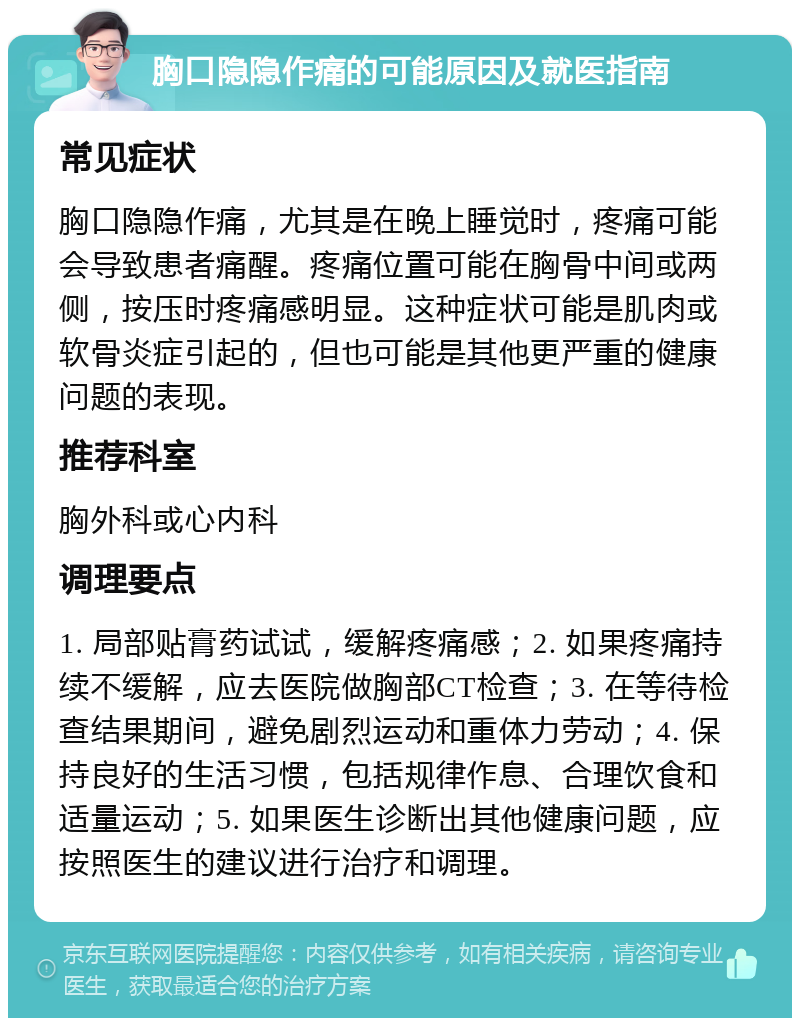 胸口隐隐作痛的可能原因及就医指南 常见症状 胸口隐隐作痛，尤其是在晚上睡觉时，疼痛可能会导致患者痛醒。疼痛位置可能在胸骨中间或两侧，按压时疼痛感明显。这种症状可能是肌肉或软骨炎症引起的，但也可能是其他更严重的健康问题的表现。 推荐科室 胸外科或心内科 调理要点 1. 局部贴膏药试试，缓解疼痛感；2. 如果疼痛持续不缓解，应去医院做胸部CT检查；3. 在等待检查结果期间，避免剧烈运动和重体力劳动；4. 保持良好的生活习惯，包括规律作息、合理饮食和适量运动；5. 如果医生诊断出其他健康问题，应按照医生的建议进行治疗和调理。