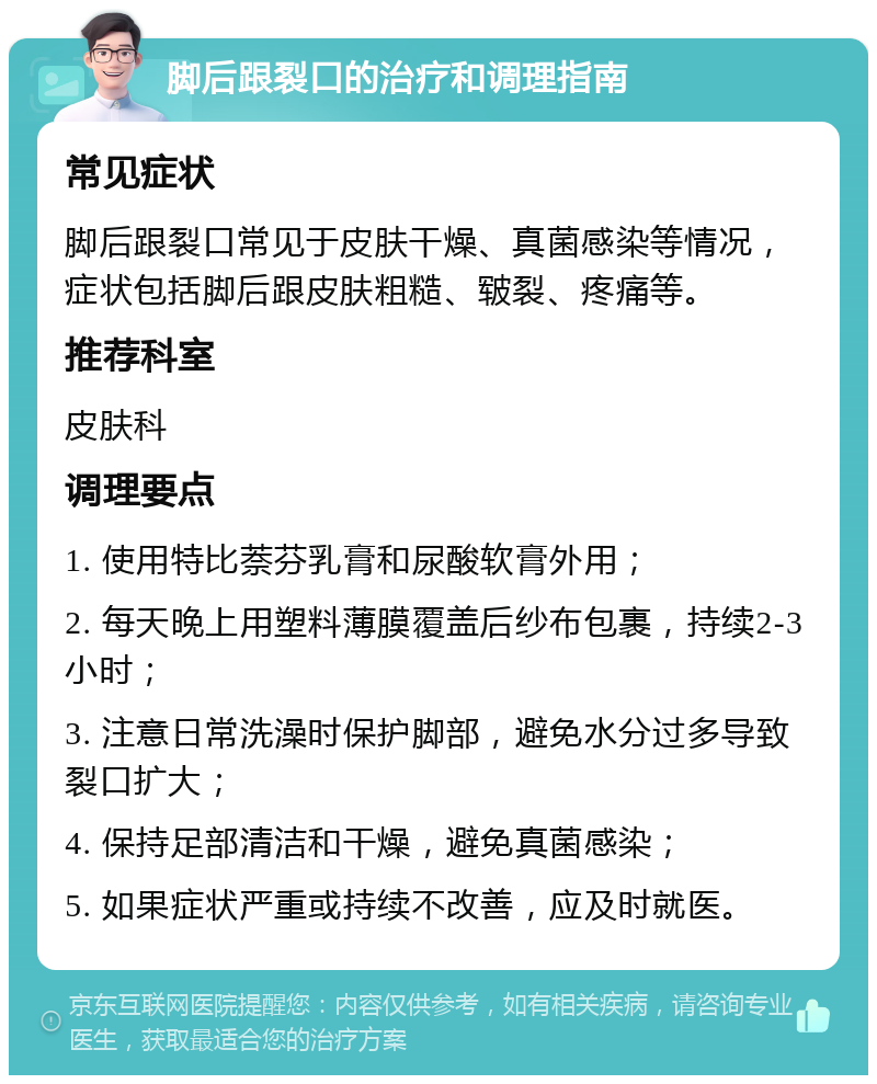 脚后跟裂口的治疗和调理指南 常见症状 脚后跟裂口常见于皮肤干燥、真菌感染等情况，症状包括脚后跟皮肤粗糙、皲裂、疼痛等。 推荐科室 皮肤科 调理要点 1. 使用特比萘芬乳膏和尿酸软膏外用； 2. 每天晚上用塑料薄膜覆盖后纱布包裹，持续2-3小时； 3. 注意日常洗澡时保护脚部，避免水分过多导致裂口扩大； 4. 保持足部清洁和干燥，避免真菌感染； 5. 如果症状严重或持续不改善，应及时就医。