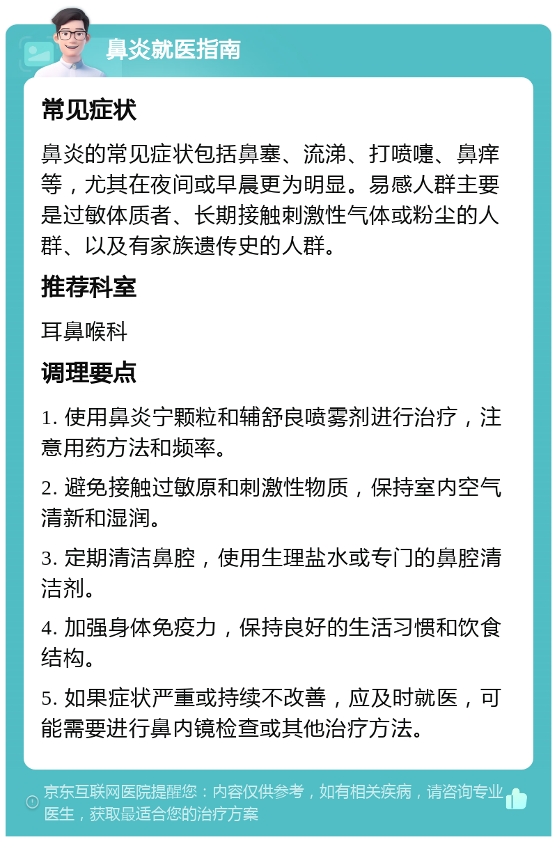 鼻炎就医指南 常见症状 鼻炎的常见症状包括鼻塞、流涕、打喷嚏、鼻痒等，尤其在夜间或早晨更为明显。易感人群主要是过敏体质者、长期接触刺激性气体或粉尘的人群、以及有家族遗传史的人群。 推荐科室 耳鼻喉科 调理要点 1. 使用鼻炎宁颗粒和辅舒良喷雾剂进行治疗，注意用药方法和频率。 2. 避免接触过敏原和刺激性物质，保持室内空气清新和湿润。 3. 定期清洁鼻腔，使用生理盐水或专门的鼻腔清洁剂。 4. 加强身体免疫力，保持良好的生活习惯和饮食结构。 5. 如果症状严重或持续不改善，应及时就医，可能需要进行鼻内镜检查或其他治疗方法。