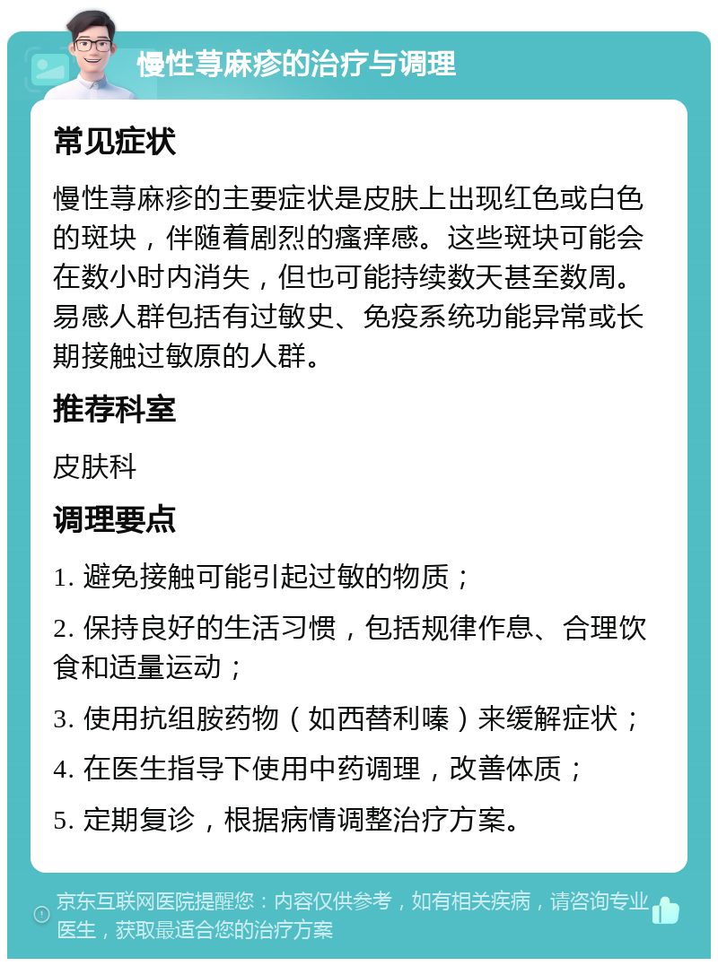 慢性荨麻疹的治疗与调理 常见症状 慢性荨麻疹的主要症状是皮肤上出现红色或白色的斑块，伴随着剧烈的瘙痒感。这些斑块可能会在数小时内消失，但也可能持续数天甚至数周。易感人群包括有过敏史、免疫系统功能异常或长期接触过敏原的人群。 推荐科室 皮肤科 调理要点 1. 避免接触可能引起过敏的物质； 2. 保持良好的生活习惯，包括规律作息、合理饮食和适量运动； 3. 使用抗组胺药物（如西替利嗪）来缓解症状； 4. 在医生指导下使用中药调理，改善体质； 5. 定期复诊，根据病情调整治疗方案。