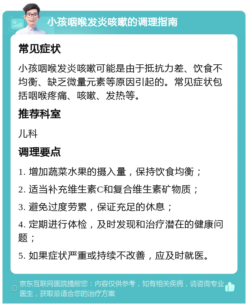 小孩咽喉发炎咳嗽的调理指南 常见症状 小孩咽喉发炎咳嗽可能是由于抵抗力差、饮食不均衡、缺乏微量元素等原因引起的。常见症状包括咽喉疼痛、咳嗽、发热等。 推荐科室 儿科 调理要点 1. 增加蔬菜水果的摄入量，保持饮食均衡； 2. 适当补充维生素C和复合维生素矿物质； 3. 避免过度劳累，保证充足的休息； 4. 定期进行体检，及时发现和治疗潜在的健康问题； 5. 如果症状严重或持续不改善，应及时就医。