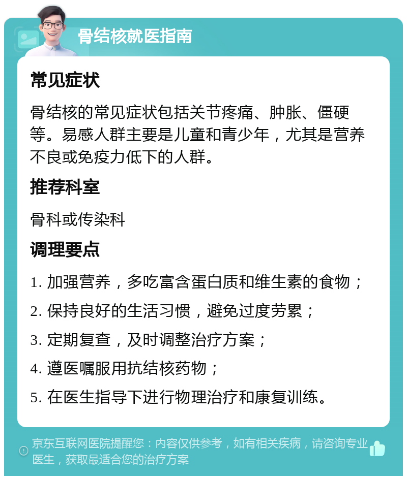 骨结核就医指南 常见症状 骨结核的常见症状包括关节疼痛、肿胀、僵硬等。易感人群主要是儿童和青少年，尤其是营养不良或免疫力低下的人群。 推荐科室 骨科或传染科 调理要点 1. 加强营养，多吃富含蛋白质和维生素的食物； 2. 保持良好的生活习惯，避免过度劳累； 3. 定期复查，及时调整治疗方案； 4. 遵医嘱服用抗结核药物； 5. 在医生指导下进行物理治疗和康复训练。