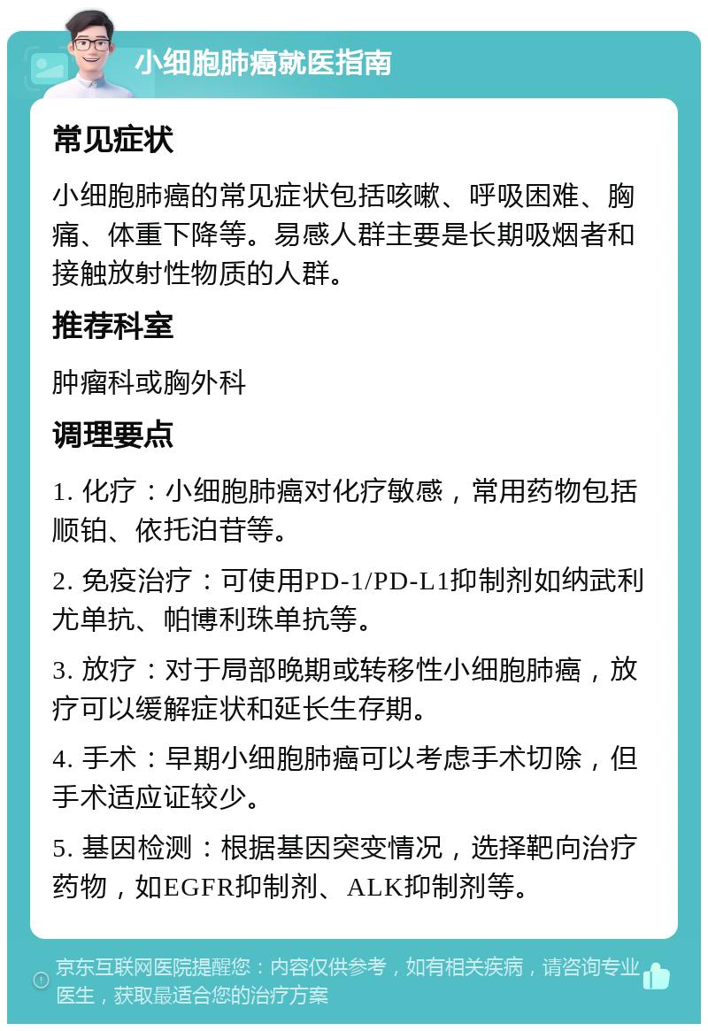 小细胞肺癌就医指南 常见症状 小细胞肺癌的常见症状包括咳嗽、呼吸困难、胸痛、体重下降等。易感人群主要是长期吸烟者和接触放射性物质的人群。 推荐科室 肿瘤科或胸外科 调理要点 1. 化疗：小细胞肺癌对化疗敏感，常用药物包括顺铂、依托泊苷等。 2. 免疫治疗：可使用PD-1/PD-L1抑制剂如纳武利尤单抗、帕博利珠单抗等。 3. 放疗：对于局部晚期或转移性小细胞肺癌，放疗可以缓解症状和延长生存期。 4. 手术：早期小细胞肺癌可以考虑手术切除，但手术适应证较少。 5. 基因检测：根据基因突变情况，选择靶向治疗药物，如EGFR抑制剂、ALK抑制剂等。