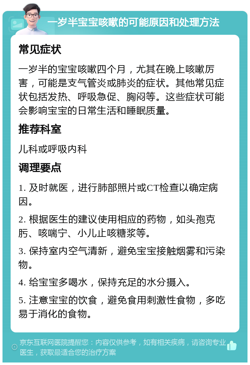 一岁半宝宝咳嗽的可能原因和处理方法 常见症状 一岁半的宝宝咳嗽四个月，尤其在晚上咳嗽厉害，可能是支气管炎或肺炎的症状。其他常见症状包括发热、呼吸急促、胸闷等。这些症状可能会影响宝宝的日常生活和睡眠质量。 推荐科室 儿科或呼吸内科 调理要点 1. 及时就医，进行肺部照片或CT检查以确定病因。 2. 根据医生的建议使用相应的药物，如头孢克肟、咳喘宁、小儿止咳糖浆等。 3. 保持室内空气清新，避免宝宝接触烟雾和污染物。 4. 给宝宝多喝水，保持充足的水分摄入。 5. 注意宝宝的饮食，避免食用刺激性食物，多吃易于消化的食物。