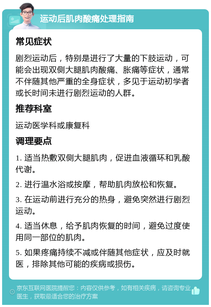 运动后肌肉酸痛处理指南 常见症状 剧烈运动后，特别是进行了大量的下肢运动，可能会出现双侧大腿肌肉酸痛、胀痛等症状，通常不伴随其他严重的全身症状，多见于运动初学者或长时间未进行剧烈运动的人群。 推荐科室 运动医学科或康复科 调理要点 1. 适当热敷双侧大腿肌肉，促进血液循环和乳酸代谢。 2. 进行温水浴或按摩，帮助肌肉放松和恢复。 3. 在运动前进行充分的热身，避免突然进行剧烈运动。 4. 适当休息，给予肌肉恢复的时间，避免过度使用同一部位的肌肉。 5. 如果疼痛持续不减或伴随其他症状，应及时就医，排除其他可能的疾病或损伤。