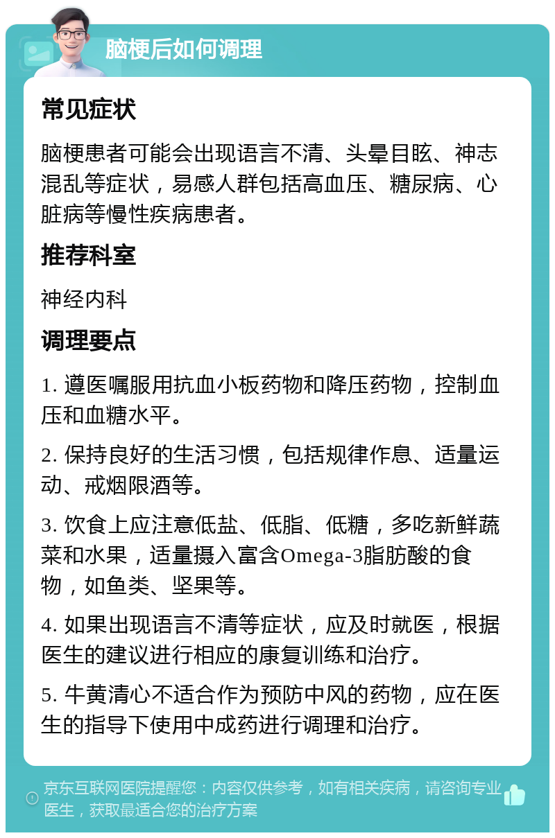 脑梗后如何调理 常见症状 脑梗患者可能会出现语言不清、头晕目眩、神志混乱等症状，易感人群包括高血压、糖尿病、心脏病等慢性疾病患者。 推荐科室 神经内科 调理要点 1. 遵医嘱服用抗血小板药物和降压药物，控制血压和血糖水平。 2. 保持良好的生活习惯，包括规律作息、适量运动、戒烟限酒等。 3. 饮食上应注意低盐、低脂、低糖，多吃新鲜蔬菜和水果，适量摄入富含Omega-3脂肪酸的食物，如鱼类、坚果等。 4. 如果出现语言不清等症状，应及时就医，根据医生的建议进行相应的康复训练和治疗。 5. 牛黄清心不适合作为预防中风的药物，应在医生的指导下使用中成药进行调理和治疗。