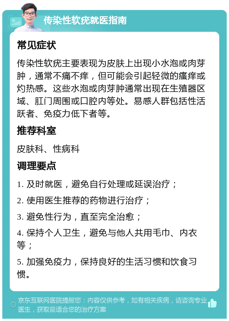 传染性软疣就医指南 常见症状 传染性软疣主要表现为皮肤上出现小水泡或肉芽肿，通常不痛不痒，但可能会引起轻微的瘙痒或灼热感。这些水泡或肉芽肿通常出现在生殖器区域、肛门周围或口腔内等处。易感人群包括性活跃者、免疫力低下者等。 推荐科室 皮肤科、性病科 调理要点 1. 及时就医，避免自行处理或延误治疗； 2. 使用医生推荐的药物进行治疗； 3. 避免性行为，直至完全治愈； 4. 保持个人卫生，避免与他人共用毛巾、内衣等； 5. 加强免疫力，保持良好的生活习惯和饮食习惯。