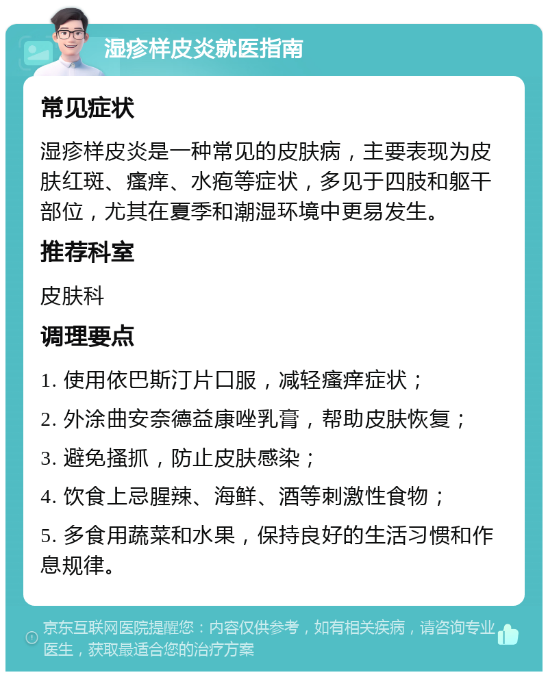 湿疹样皮炎就医指南 常见症状 湿疹样皮炎是一种常见的皮肤病，主要表现为皮肤红斑、瘙痒、水疱等症状，多见于四肢和躯干部位，尤其在夏季和潮湿环境中更易发生。 推荐科室 皮肤科 调理要点 1. 使用依巴斯汀片口服，减轻瘙痒症状； 2. 外涂曲安奈德益康唑乳膏，帮助皮肤恢复； 3. 避免搔抓，防止皮肤感染； 4. 饮食上忌腥辣、海鲜、酒等刺激性食物； 5. 多食用蔬菜和水果，保持良好的生活习惯和作息规律。