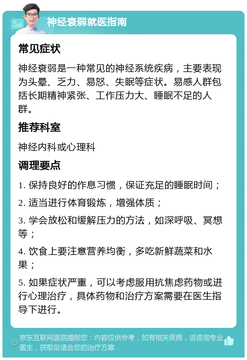 神经衰弱就医指南 常见症状 神经衰弱是一种常见的神经系统疾病，主要表现为头晕、乏力、易怒、失眠等症状。易感人群包括长期精神紧张、工作压力大、睡眠不足的人群。 推荐科室 神经内科或心理科 调理要点 1. 保持良好的作息习惯，保证充足的睡眠时间； 2. 适当进行体育锻炼，增强体质； 3. 学会放松和缓解压力的方法，如深呼吸、冥想等； 4. 饮食上要注意营养均衡，多吃新鲜蔬菜和水果； 5. 如果症状严重，可以考虑服用抗焦虑药物或进行心理治疗，具体药物和治疗方案需要在医生指导下进行。