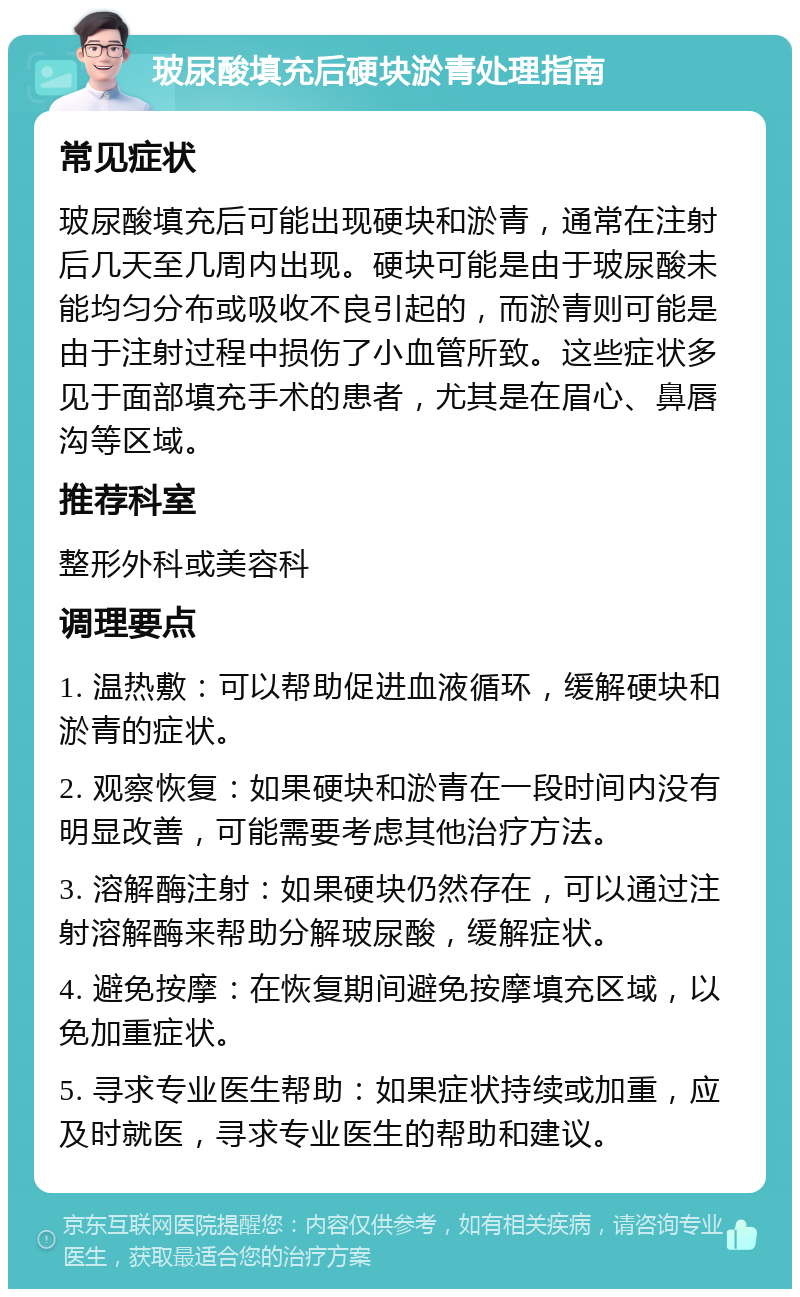 玻尿酸填充后硬块淤青处理指南 常见症状 玻尿酸填充后可能出现硬块和淤青，通常在注射后几天至几周内出现。硬块可能是由于玻尿酸未能均匀分布或吸收不良引起的，而淤青则可能是由于注射过程中损伤了小血管所致。这些症状多见于面部填充手术的患者，尤其是在眉心、鼻唇沟等区域。 推荐科室 整形外科或美容科 调理要点 1. 温热敷：可以帮助促进血液循环，缓解硬块和淤青的症状。 2. 观察恢复：如果硬块和淤青在一段时间内没有明显改善，可能需要考虑其他治疗方法。 3. 溶解酶注射：如果硬块仍然存在，可以通过注射溶解酶来帮助分解玻尿酸，缓解症状。 4. 避免按摩：在恢复期间避免按摩填充区域，以免加重症状。 5. 寻求专业医生帮助：如果症状持续或加重，应及时就医，寻求专业医生的帮助和建议。