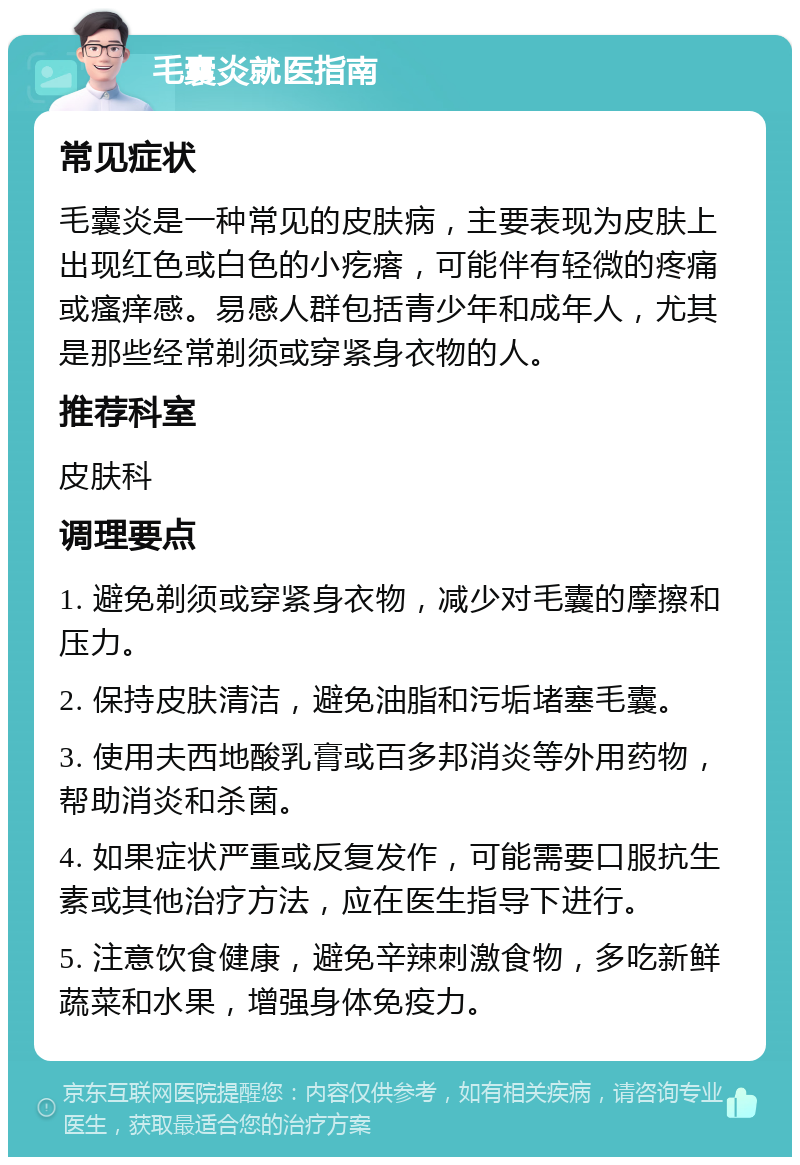 毛囊炎就医指南 常见症状 毛囊炎是一种常见的皮肤病，主要表现为皮肤上出现红色或白色的小疙瘩，可能伴有轻微的疼痛或瘙痒感。易感人群包括青少年和成年人，尤其是那些经常剃须或穿紧身衣物的人。 推荐科室 皮肤科 调理要点 1. 避免剃须或穿紧身衣物，减少对毛囊的摩擦和压力。 2. 保持皮肤清洁，避免油脂和污垢堵塞毛囊。 3. 使用夫西地酸乳膏或百多邦消炎等外用药物，帮助消炎和杀菌。 4. 如果症状严重或反复发作，可能需要口服抗生素或其他治疗方法，应在医生指导下进行。 5. 注意饮食健康，避免辛辣刺激食物，多吃新鲜蔬菜和水果，增强身体免疫力。