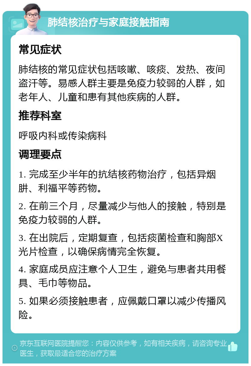 肺结核治疗与家庭接触指南 常见症状 肺结核的常见症状包括咳嗽、咳痰、发热、夜间盗汗等。易感人群主要是免疫力较弱的人群，如老年人、儿童和患有其他疾病的人群。 推荐科室 呼吸内科或传染病科 调理要点 1. 完成至少半年的抗结核药物治疗，包括异烟肼、利福平等药物。 2. 在前三个月，尽量减少与他人的接触，特别是免疫力较弱的人群。 3. 在出院后，定期复查，包括痰菌检查和胸部X光片检查，以确保病情完全恢复。 4. 家庭成员应注意个人卫生，避免与患者共用餐具、毛巾等物品。 5. 如果必须接触患者，应佩戴口罩以减少传播风险。