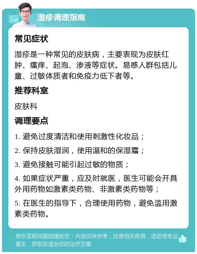 湿疹调理指南 常见症状 湿疹是一种常见的皮肤病，主要表现为皮肤红肿、瘙痒、起泡、渗液等症状。易感人群包括儿童、过敏体质者和免疫力低下者等。 推荐科室 皮肤科 调理要点 1. 避免过度清洁和使用刺激性化妆品； 2. 保持皮肤湿润，使用温和的保湿霜； 3. 避免接触可能引起过敏的物质； 4. 如果症状严重，应及时就医，医生可能会开具外用药物如激素类药物、非激素类药物等； 5. 在医生的指导下，合理使用药物，避免滥用激素类药物。