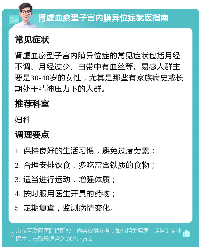 肾虚血瘀型子宫内膜异位症就医指南 常见症状 肾虚血瘀型子宫内膜异位症的常见症状包括月经不调、月经过少、白带中有血丝等。易感人群主要是30-40岁的女性，尤其是那些有家族病史或长期处于精神压力下的人群。 推荐科室 妇科 调理要点 1. 保持良好的生活习惯，避免过度劳累； 2. 合理安排饮食，多吃富含铁质的食物； 3. 适当进行运动，增强体质； 4. 按时服用医生开具的药物； 5. 定期复查，监测病情变化。