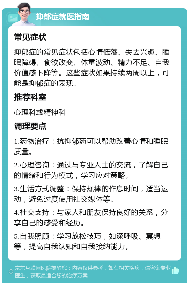 抑郁症就医指南 常见症状 抑郁症的常见症状包括心情低落、失去兴趣、睡眠障碍、食欲改变、体重波动、精力不足、自我价值感下降等。这些症状如果持续两周以上，可能是抑郁症的表现。 推荐科室 心理科或精神科 调理要点 1.药物治疗：抗抑郁药可以帮助改善心情和睡眠质量。 2.心理咨询：通过与专业人士的交流，了解自己的情绪和行为模式，学习应对策略。 3.生活方式调整：保持规律的作息时间，适当运动，避免过度使用社交媒体等。 4.社交支持：与家人和朋友保持良好的关系，分享自己的感受和经历。 5.自我照顾：学习放松技巧，如深呼吸、冥想等，提高自我认知和自我接纳能力。