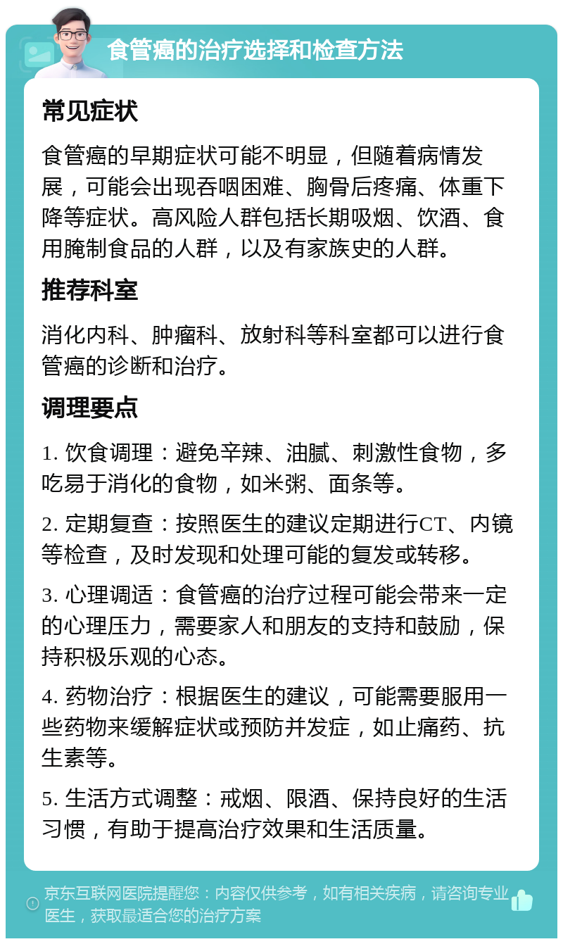 食管癌的治疗选择和检查方法 常见症状 食管癌的早期症状可能不明显，但随着病情发展，可能会出现吞咽困难、胸骨后疼痛、体重下降等症状。高风险人群包括长期吸烟、饮酒、食用腌制食品的人群，以及有家族史的人群。 推荐科室 消化内科、肿瘤科、放射科等科室都可以进行食管癌的诊断和治疗。 调理要点 1. 饮食调理：避免辛辣、油腻、刺激性食物，多吃易于消化的食物，如米粥、面条等。 2. 定期复查：按照医生的建议定期进行CT、内镜等检查，及时发现和处理可能的复发或转移。 3. 心理调适：食管癌的治疗过程可能会带来一定的心理压力，需要家人和朋友的支持和鼓励，保持积极乐观的心态。 4. 药物治疗：根据医生的建议，可能需要服用一些药物来缓解症状或预防并发症，如止痛药、抗生素等。 5. 生活方式调整：戒烟、限酒、保持良好的生活习惯，有助于提高治疗效果和生活质量。