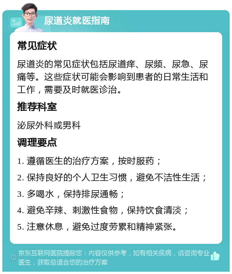 尿道炎就医指南 常见症状 尿道炎的常见症状包括尿道痒、尿频、尿急、尿痛等。这些症状可能会影响到患者的日常生活和工作，需要及时就医诊治。 推荐科室 泌尿外科或男科 调理要点 1. 遵循医生的治疗方案，按时服药； 2. 保持良好的个人卫生习惯，避免不洁性生活； 3. 多喝水，保持排尿通畅； 4. 避免辛辣、刺激性食物，保持饮食清淡； 5. 注意休息，避免过度劳累和精神紧张。