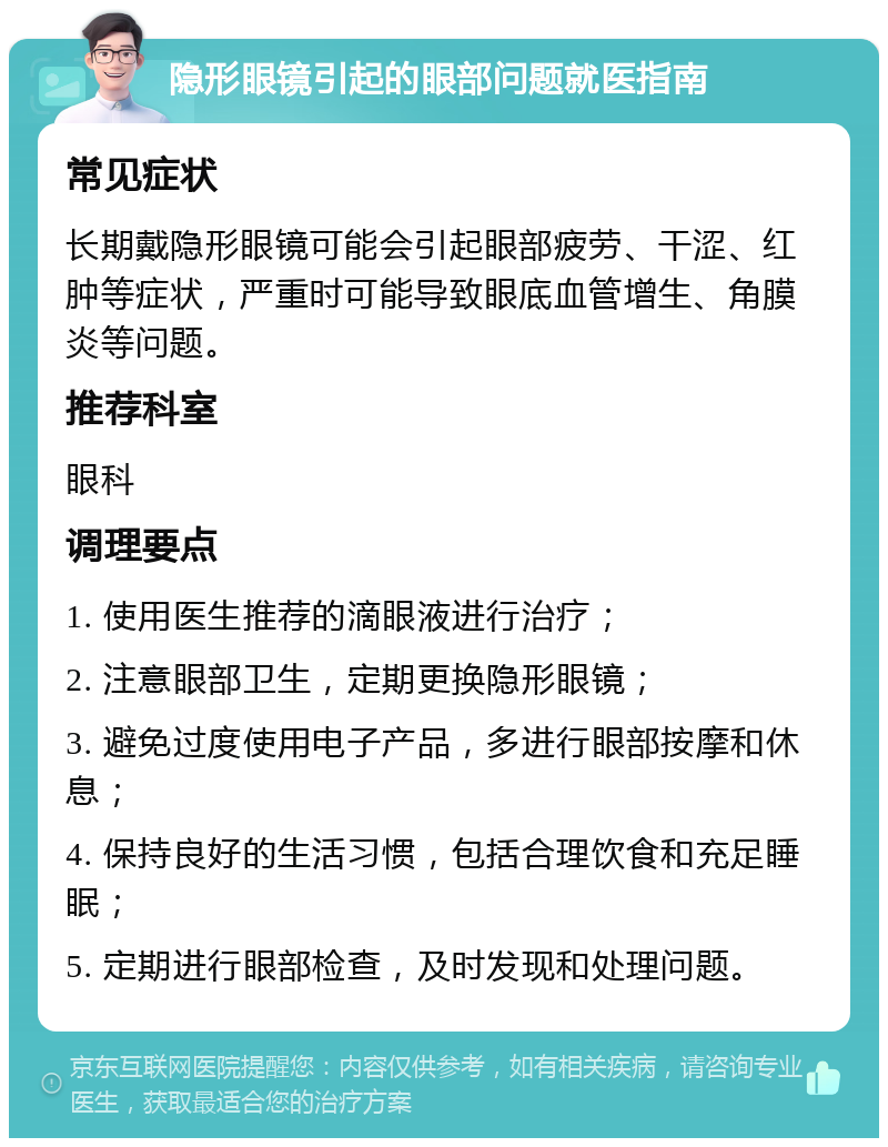 隐形眼镜引起的眼部问题就医指南 常见症状 长期戴隐形眼镜可能会引起眼部疲劳、干涩、红肿等症状，严重时可能导致眼底血管增生、角膜炎等问题。 推荐科室 眼科 调理要点 1. 使用医生推荐的滴眼液进行治疗； 2. 注意眼部卫生，定期更换隐形眼镜； 3. 避免过度使用电子产品，多进行眼部按摩和休息； 4. 保持良好的生活习惯，包括合理饮食和充足睡眠； 5. 定期进行眼部检查，及时发现和处理问题。