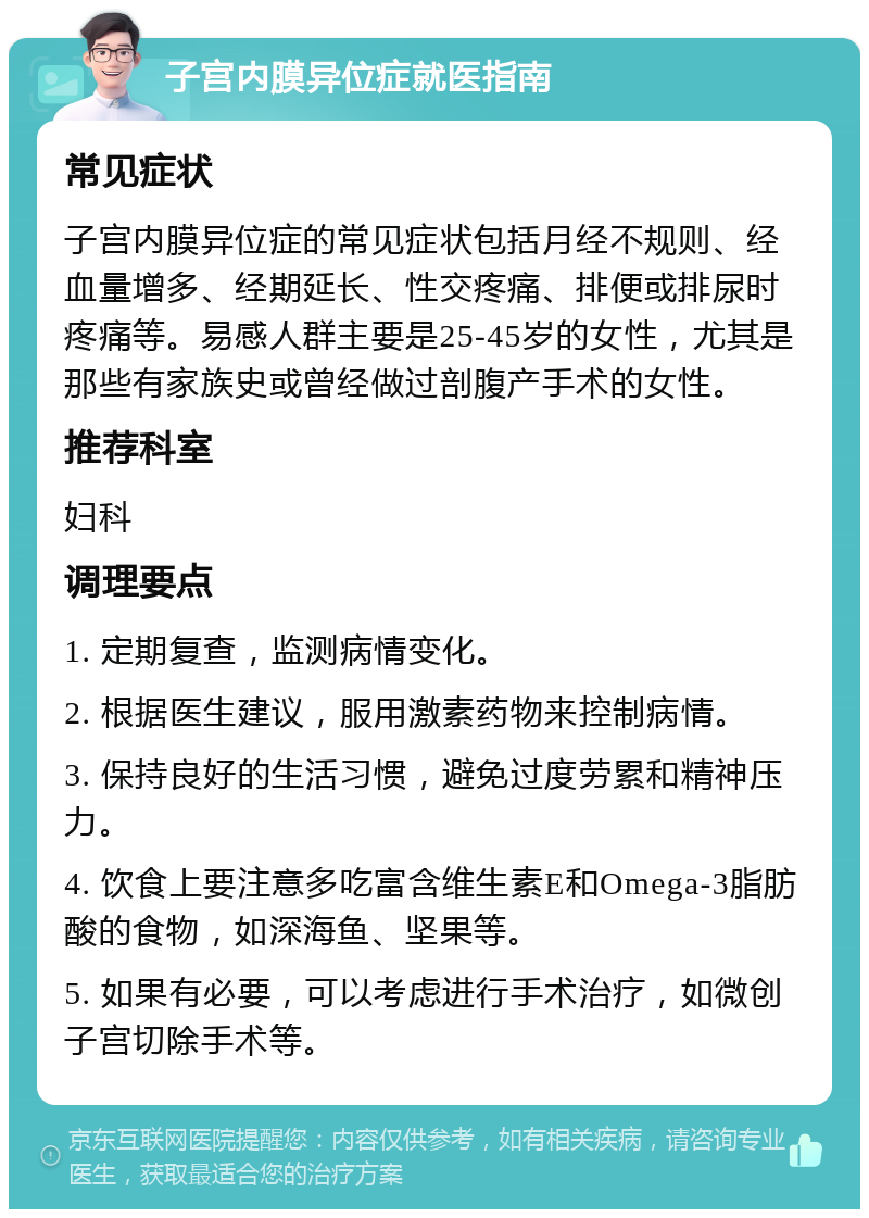 子宫内膜异位症就医指南 常见症状 子宫内膜异位症的常见症状包括月经不规则、经血量增多、经期延长、性交疼痛、排便或排尿时疼痛等。易感人群主要是25-45岁的女性，尤其是那些有家族史或曾经做过剖腹产手术的女性。 推荐科室 妇科 调理要点 1. 定期复查，监测病情变化。 2. 根据医生建议，服用激素药物来控制病情。 3. 保持良好的生活习惯，避免过度劳累和精神压力。 4. 饮食上要注意多吃富含维生素E和Omega-3脂肪酸的食物，如深海鱼、坚果等。 5. 如果有必要，可以考虑进行手术治疗，如微创子宫切除手术等。