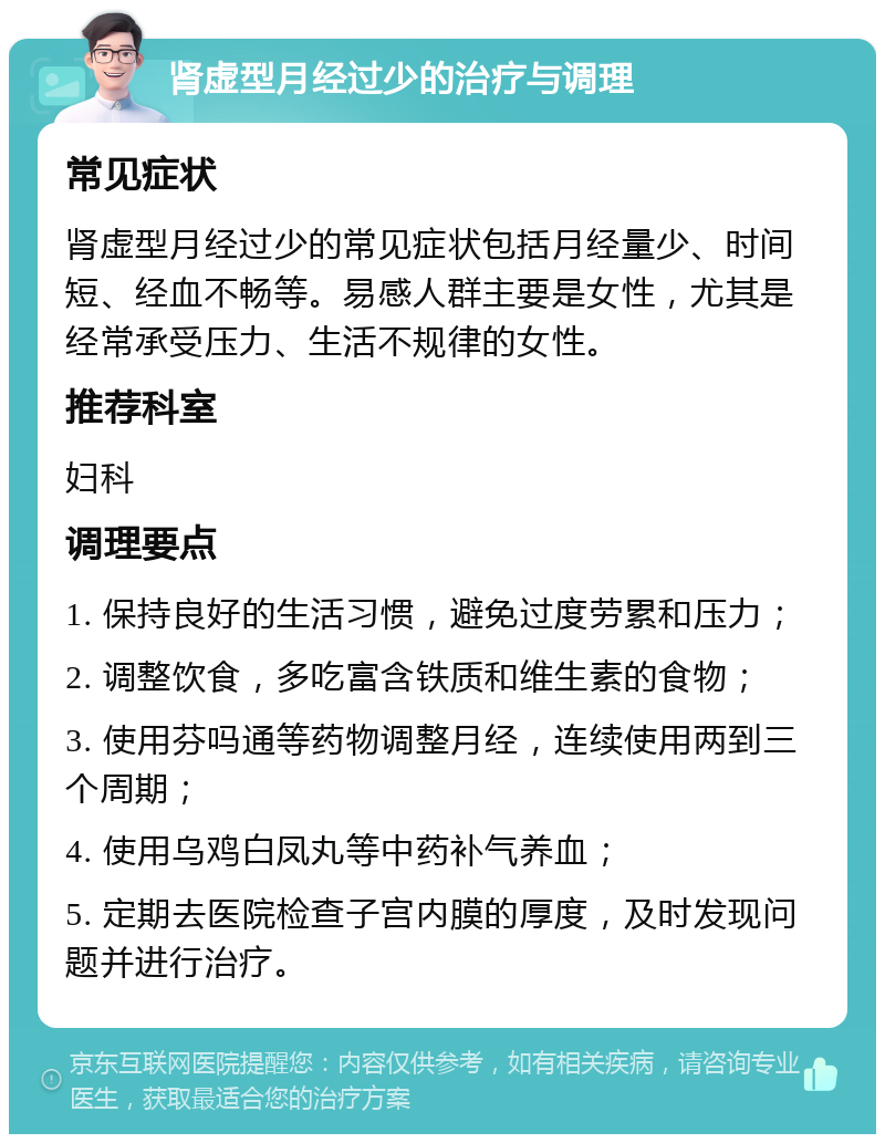 肾虚型月经过少的治疗与调理 常见症状 肾虚型月经过少的常见症状包括月经量少、时间短、经血不畅等。易感人群主要是女性，尤其是经常承受压力、生活不规律的女性。 推荐科室 妇科 调理要点 1. 保持良好的生活习惯，避免过度劳累和压力； 2. 调整饮食，多吃富含铁质和维生素的食物； 3. 使用芬吗通等药物调整月经，连续使用两到三个周期； 4. 使用乌鸡白凤丸等中药补气养血； 5. 定期去医院检查子宫内膜的厚度，及时发现问题并进行治疗。