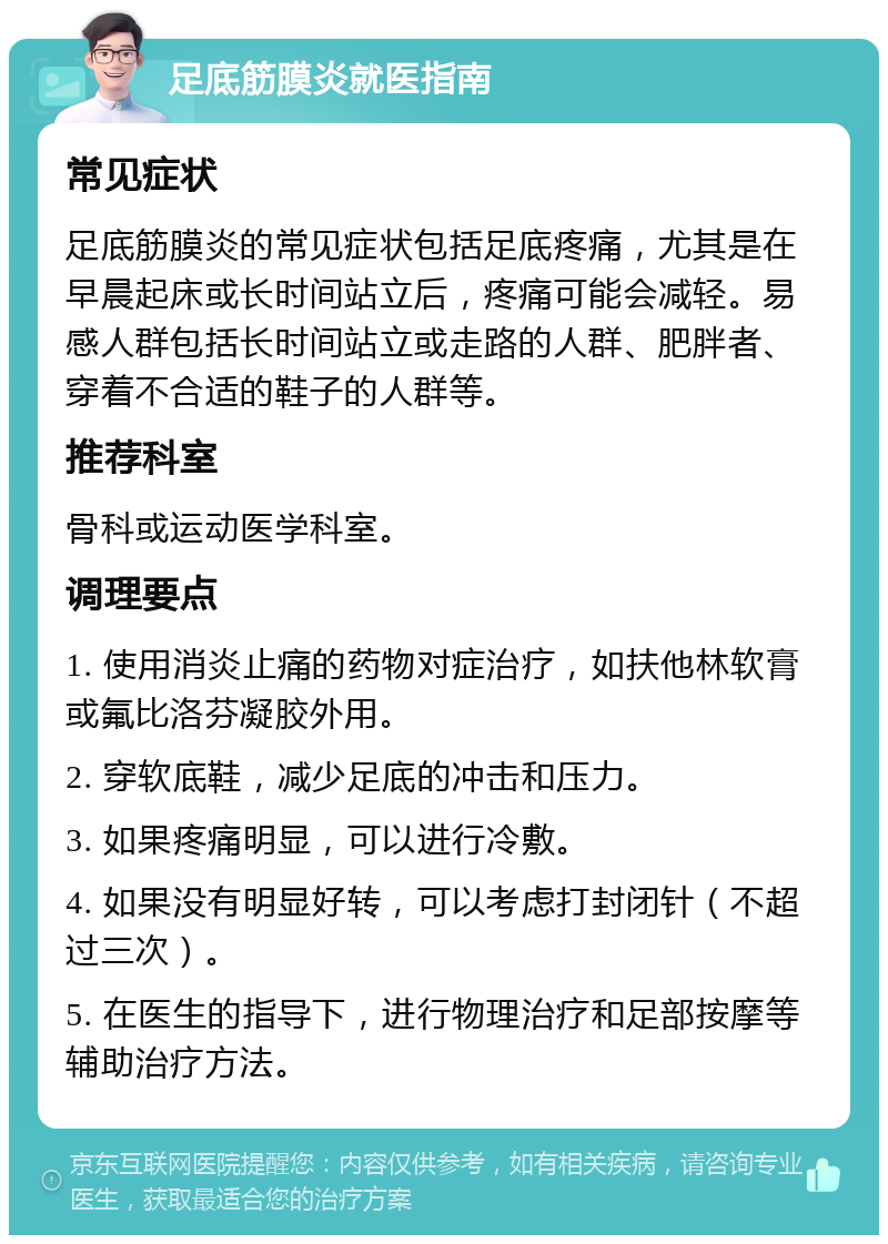 足底筋膜炎就医指南 常见症状 足底筋膜炎的常见症状包括足底疼痛，尤其是在早晨起床或长时间站立后，疼痛可能会减轻。易感人群包括长时间站立或走路的人群、肥胖者、穿着不合适的鞋子的人群等。 推荐科室 骨科或运动医学科室。 调理要点 1. 使用消炎止痛的药物对症治疗，如扶他林软膏或氟比洛芬凝胶外用。 2. 穿软底鞋，减少足底的冲击和压力。 3. 如果疼痛明显，可以进行冷敷。 4. 如果没有明显好转，可以考虑打封闭针（不超过三次）。 5. 在医生的指导下，进行物理治疗和足部按摩等辅助治疗方法。