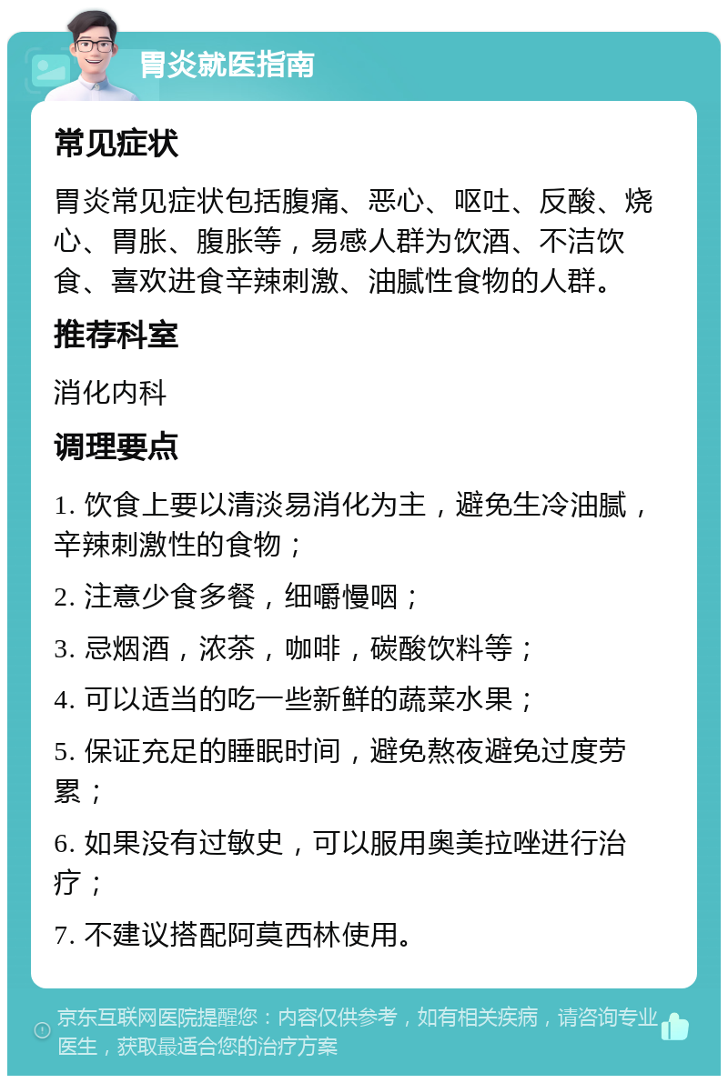 胃炎就医指南 常见症状 胃炎常见症状包括腹痛、恶心、呕吐、反酸、烧心、胃胀、腹胀等，易感人群为饮酒、不洁饮食、喜欢进食辛辣刺激、油腻性食物的人群。 推荐科室 消化内科 调理要点 1. 饮食上要以清淡易消化为主，避免生冷油腻，辛辣刺激性的食物； 2. 注意少食多餐，细嚼慢咽； 3. 忌烟酒，浓茶，咖啡，碳酸饮料等； 4. 可以适当的吃一些新鲜的蔬菜水果； 5. 保证充足的睡眠时间，避免熬夜避免过度劳累； 6. 如果没有过敏史，可以服用奥美拉唑进行治疗； 7. 不建议搭配阿莫西林使用。