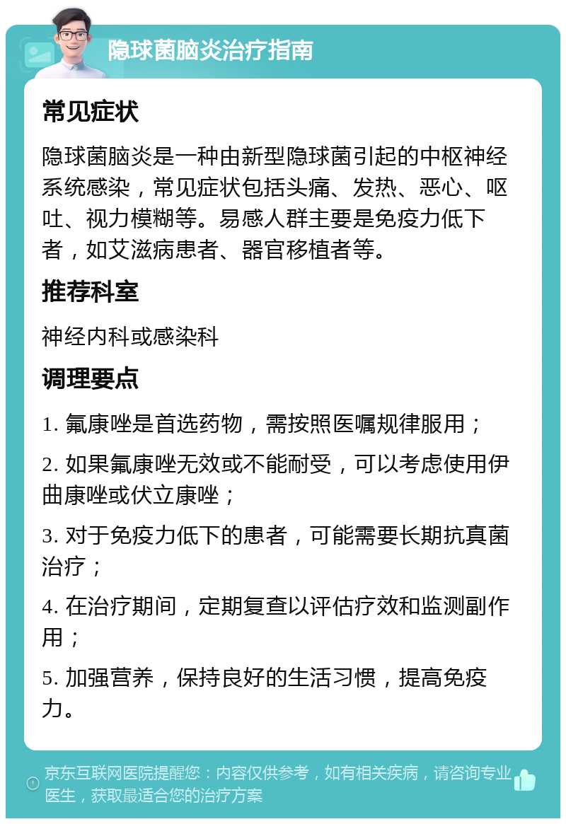 隐球菌脑炎治疗指南 常见症状 隐球菌脑炎是一种由新型隐球菌引起的中枢神经系统感染，常见症状包括头痛、发热、恶心、呕吐、视力模糊等。易感人群主要是免疫力低下者，如艾滋病患者、器官移植者等。 推荐科室 神经内科或感染科 调理要点 1. 氟康唑是首选药物，需按照医嘱规律服用； 2. 如果氟康唑无效或不能耐受，可以考虑使用伊曲康唑或伏立康唑； 3. 对于免疫力低下的患者，可能需要长期抗真菌治疗； 4. 在治疗期间，定期复查以评估疗效和监测副作用； 5. 加强营养，保持良好的生活习惯，提高免疫力。