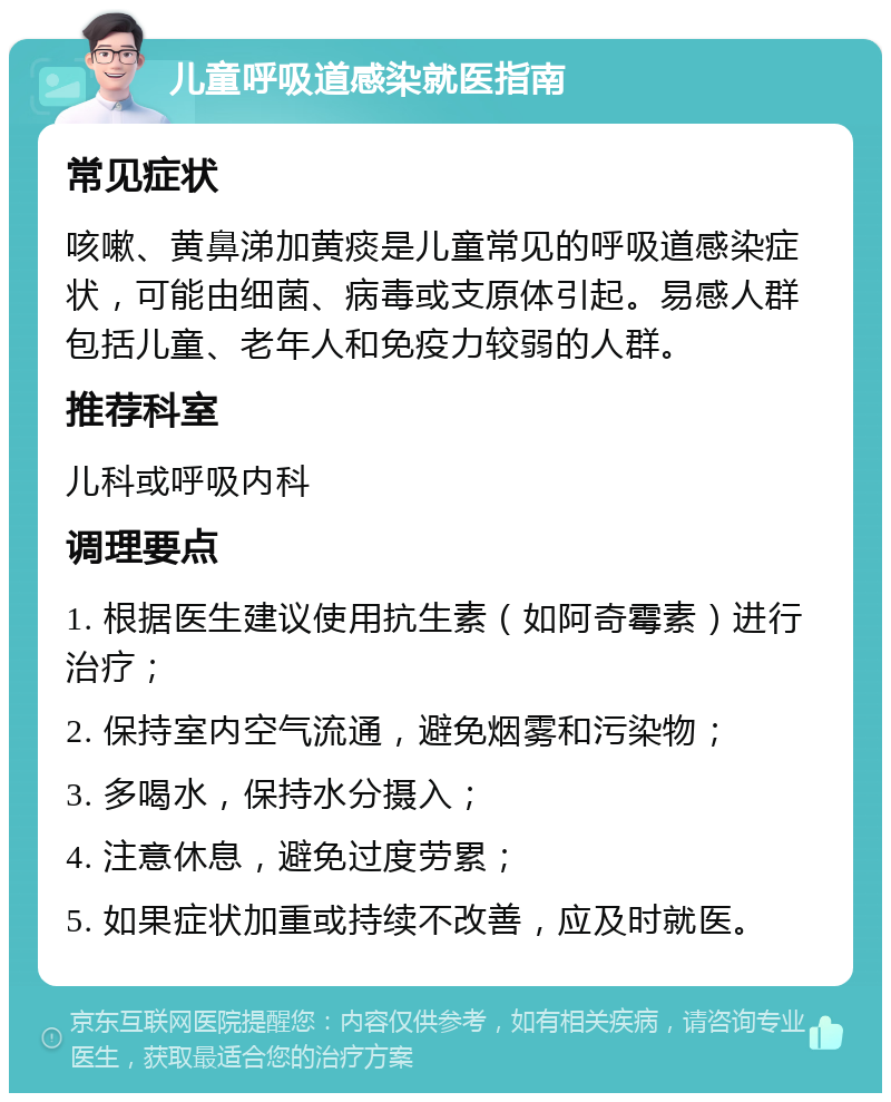 儿童呼吸道感染就医指南 常见症状 咳嗽、黄鼻涕加黄痰是儿童常见的呼吸道感染症状，可能由细菌、病毒或支原体引起。易感人群包括儿童、老年人和免疫力较弱的人群。 推荐科室 儿科或呼吸内科 调理要点 1. 根据医生建议使用抗生素（如阿奇霉素）进行治疗； 2. 保持室内空气流通，避免烟雾和污染物； 3. 多喝水，保持水分摄入； 4. 注意休息，避免过度劳累； 5. 如果症状加重或持续不改善，应及时就医。