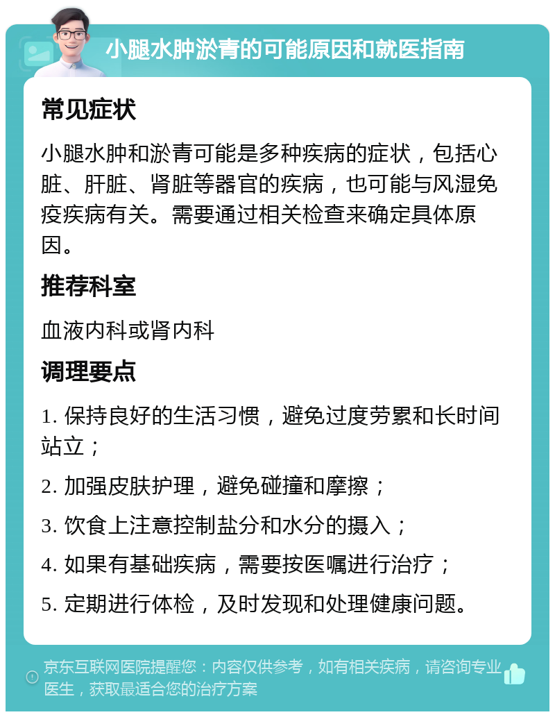 小腿水肿淤青的可能原因和就医指南 常见症状 小腿水肿和淤青可能是多种疾病的症状，包括心脏、肝脏、肾脏等器官的疾病，也可能与风湿免疫疾病有关。需要通过相关检查来确定具体原因。 推荐科室 血液内科或肾内科 调理要点 1. 保持良好的生活习惯，避免过度劳累和长时间站立； 2. 加强皮肤护理，避免碰撞和摩擦； 3. 饮食上注意控制盐分和水分的摄入； 4. 如果有基础疾病，需要按医嘱进行治疗； 5. 定期进行体检，及时发现和处理健康问题。