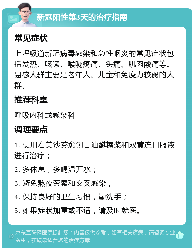 新冠阳性第3天的治疗指南 常见症状 上呼吸道新冠病毒感染和急性咽炎的常见症状包括发热、咳嗽、喉咙疼痛、头痛、肌肉酸痛等。易感人群主要是老年人、儿童和免疫力较弱的人群。 推荐科室 呼吸内科或感染科 调理要点 1. 使用右美沙芬愈创甘油醚糖浆和双黄连口服液进行治疗； 2. 多休息，多喝温开水； 3. 避免熬夜劳累和交叉感染； 4. 保持良好的卫生习惯，勤洗手； 5. 如果症状加重或不适，请及时就医。